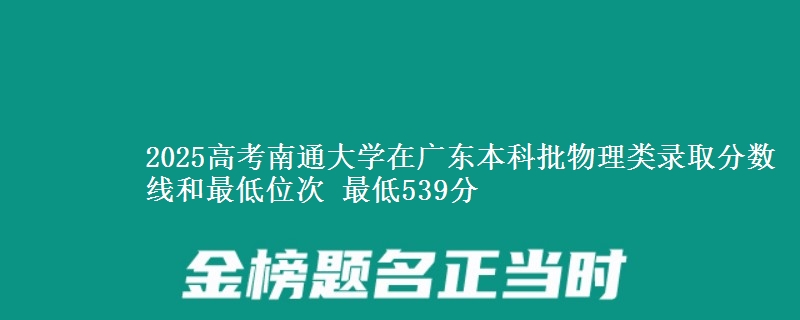 2025高考南通大学在广东本科批物理类录取分数线和最低位次 最低539分