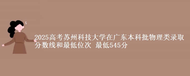 2025高考苏州科技大学在广东本科批物理类录取分数线和最低位次 最低545分