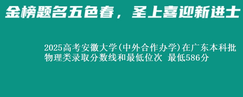2025高考安徽大学(中外合作办学)在广东本科批物理类录取分数线和最低位次 最低586分