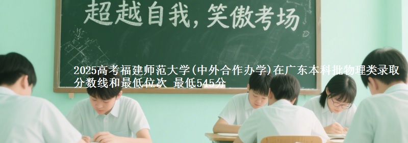 2025高考福建师范大学(中外合作办学)在广东本科批物理类录取分数线和最低位次 最低545分