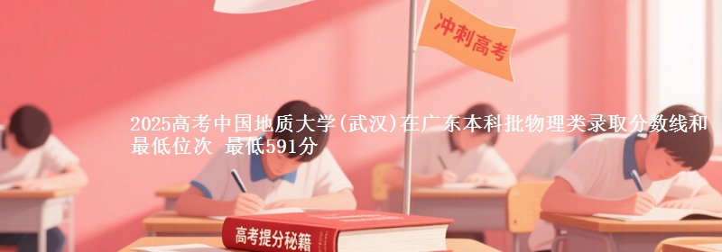 2025高考中国地质大学(武汉)在广东本科批物理类录取分数线和最低位次 最低591分