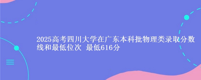 2025高考四川大学在广东本科批物理类录取分数线和最低位次 最低616分