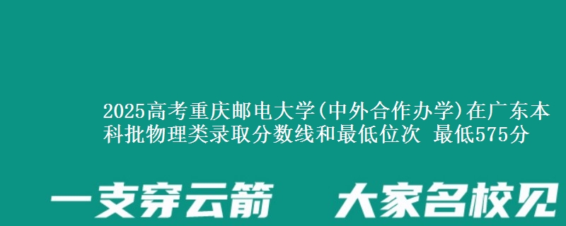2025高考重庆邮电大学(中外合作办学)在广东本科批物理类录取分数线和最低位次 最低575分