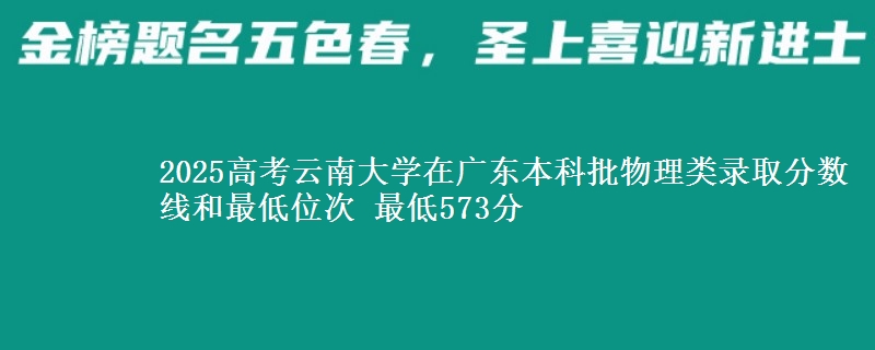 2025高考云南大学在广东本科批物理类录取分数线和最低位次 最低573分
