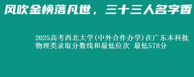 2025高考西北大学(中外合作办学)在广东本科批物理类录取分数线和最低位次 最低578分