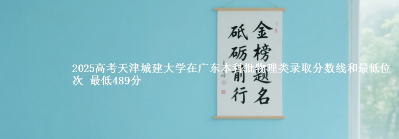 2025高考天津城建大学在广东本科批物理类录取分数线和最低位次 最低489分