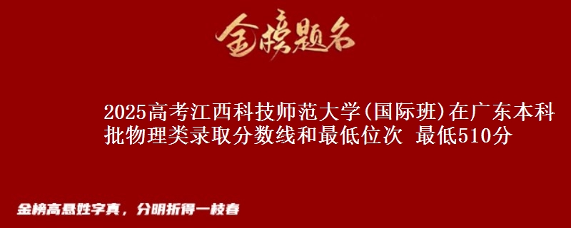 2025高考江西科技师范大学(国际班)在广东本科批物理类录取分数线和最低位次 最低510分