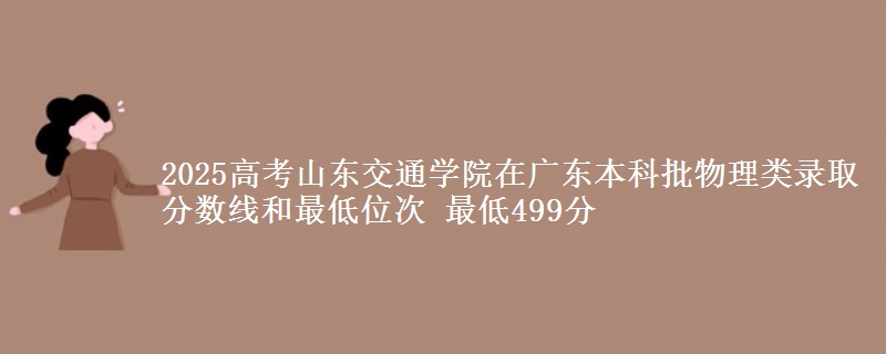 2025高考山东交通学院在广东本科批物理类录取分数线和最低位次 最低499分