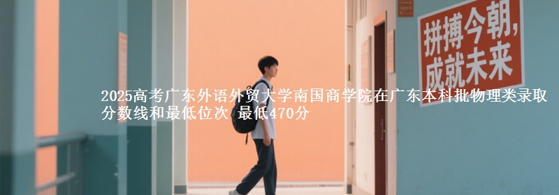 2025高考广东外语外贸大学南国商学院在广东本科批物理类录取分数线和最低位次 最低470分
