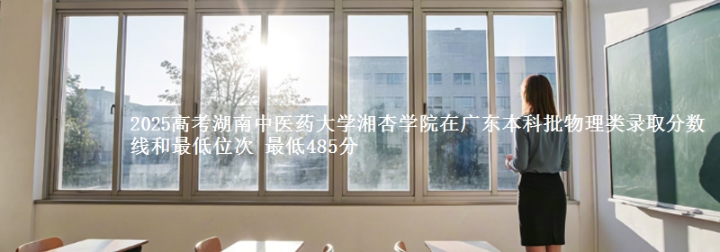 2025高考湖南中医药大学湘杏学院在广东本科批物理类录取分数线和最低位次 最低485分