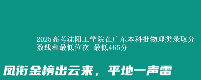2025高考沈阳工学院在广东本科批物理类录取分数线和最低位次 最低465分