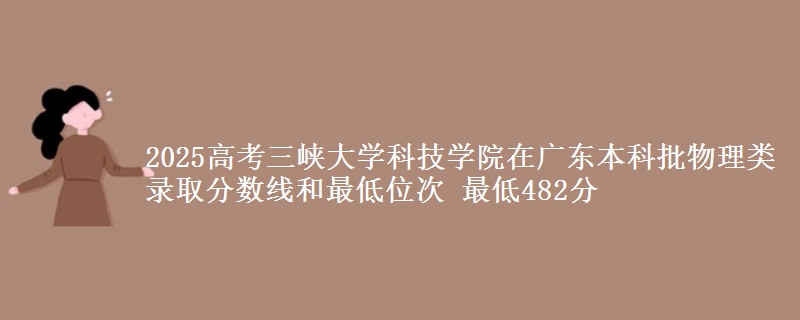 2025高考三峡大学科技学院在广东本科批物理类录取分数线和最低位次 最低482分