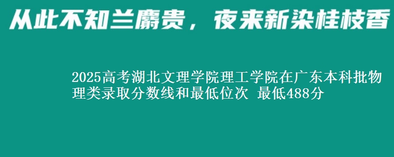 2025高考湖北文理学院理工学院在广东本科批物理类录取分数线和最低位次 最低488分