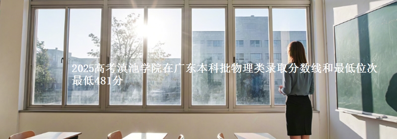 2025高考滇池学院在广东本科批物理类录取分数线和最低位次 最低481分