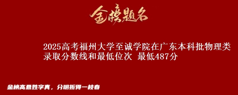 2025高考福州大学至诚学院在广东本科批物理类录取分数线和最低位次 最低487分