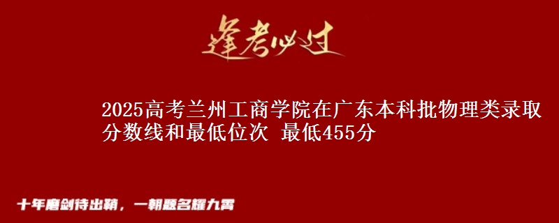 2025高考兰州工商学院在广东本科批物理类录取分数线和最低位次 最低455分