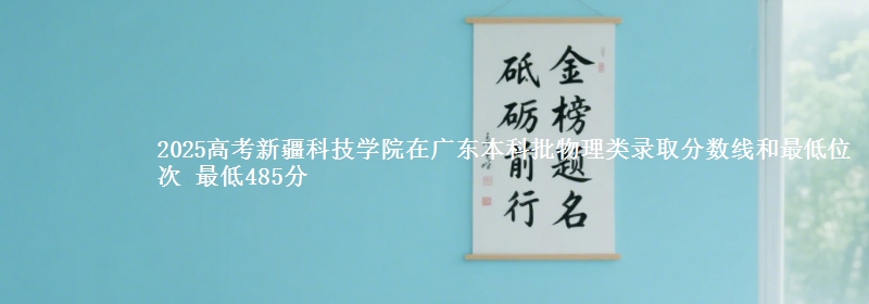 2025高考新疆科技学院在广东本科批物理类录取分数线和最低位次 最低485分
