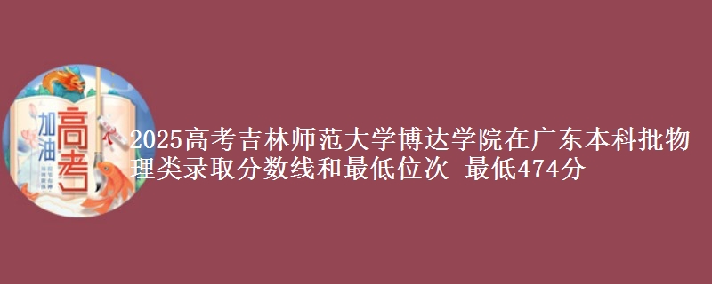 2025高考吉林师范大学博达学院在广东本科批物理类录取分数线和最低位次 最低474分