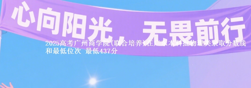 2025高考广州商学院(联合培养)在广东本科批物理类录取分数线和最低位次 最低437分