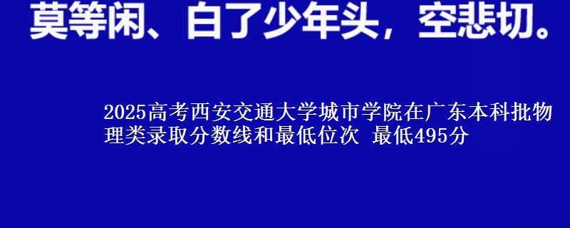 2025高考西安交通大学城市学院在广东本科批物理类录取分数线和最低位次 最低495分