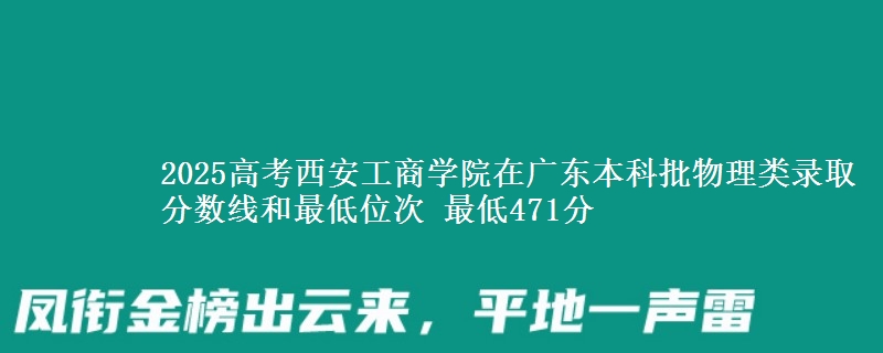 2025高考西安工商学院在广东本科批物理类录取分数线和最低位次 最低471分