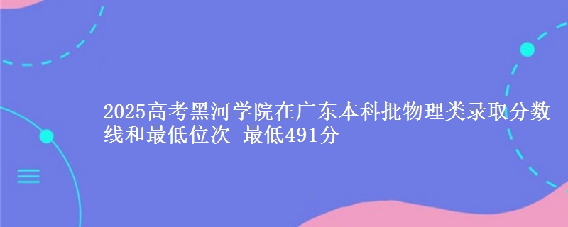 2025高考黑河学院在广东本科批物理类录取分数线和最低位次 最低491分