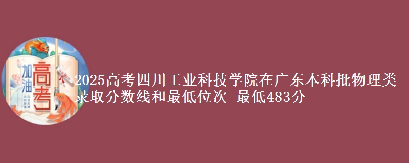 2025高考四川工业科技学院在广东本科批物理类录取分数线和最低位次 最低483分