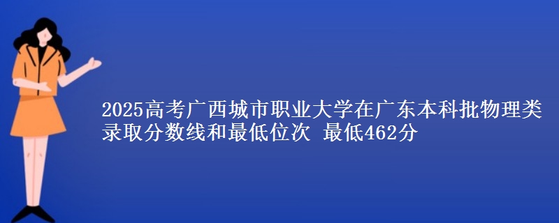2025高考广西城市职业大学在广东本科批物理类录取分数线和最低位次 最低462分