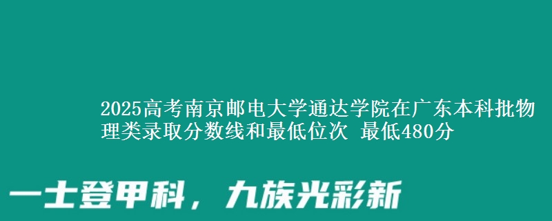2025高考南京邮电大学通达学院在广东本科批物理类录取分数线和最低位次 最低480分