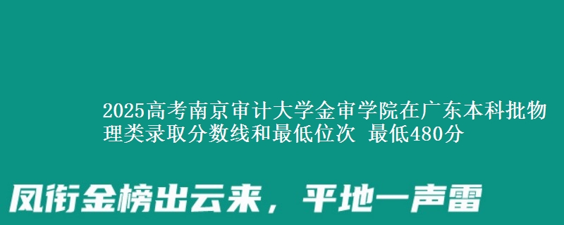 2025高考南京审计大学金审学院在广东本科批物理类录取分数线和最低位次 最低480分
