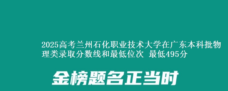 2025高考兰州石化职业技术大学在广东本科批物理类录取分数线和最低位次 最低495分