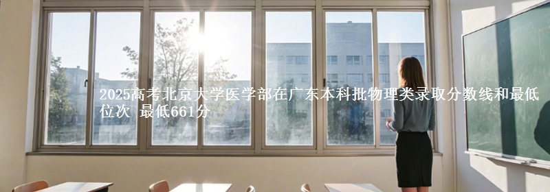 2025高考北京大学医学部在广东本科批物理类录取分数线和最低位次 最低661分