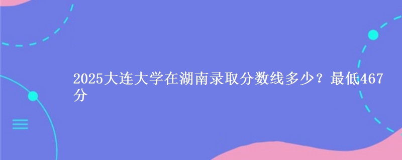 2025大连大学在湖南录取分数线多少?最低467分