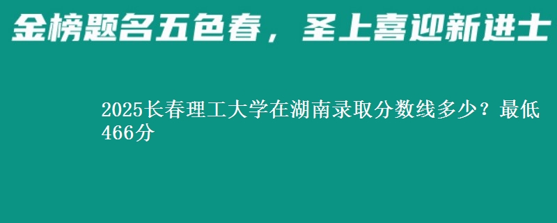 2025长春理工大学在湖南录取分数线多少?最低466分