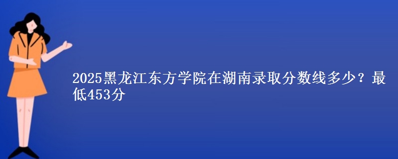 2025黑龙江东方学院在湖南录取分数线多少?最低453分