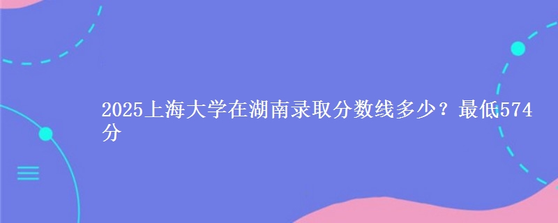 2025上海大学在湖南录取分数线多少?最低574分