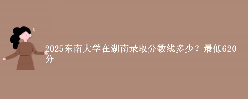2025东南大学在湖南录取分数线多少?最低620分