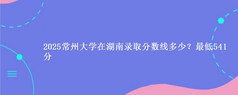 2025常州大学在湖南录取分数线多少?最低541分
