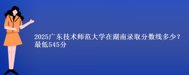 2025广东技术师范大学在湖南录取分数线多少？最低545分