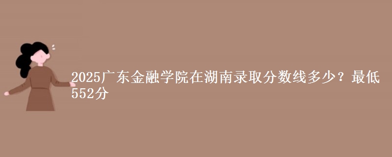 2025广东金融学院在湖南录取分数线多少？最低552分