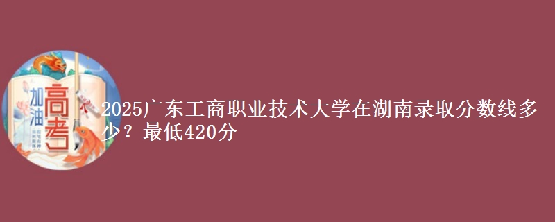 2025广东工商职业技术大学在湖南录取分数线多少？最低420分