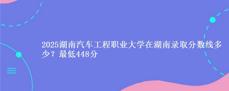 2025湖南汽车工程职业大学在湖南录取分数线多少？最低448分