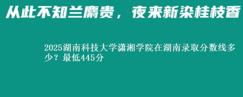 2025湖南科技大学潇湘学院在湖南录取分数线多少？最低445分