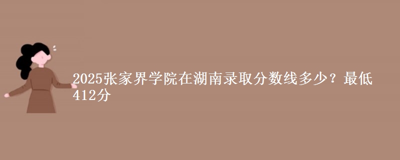 2025张家界学院在湖南录取分数线多少?最低412分
