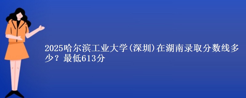2025哈尔滨工业大学(深圳)在湖南录取分数线多少?最低613分