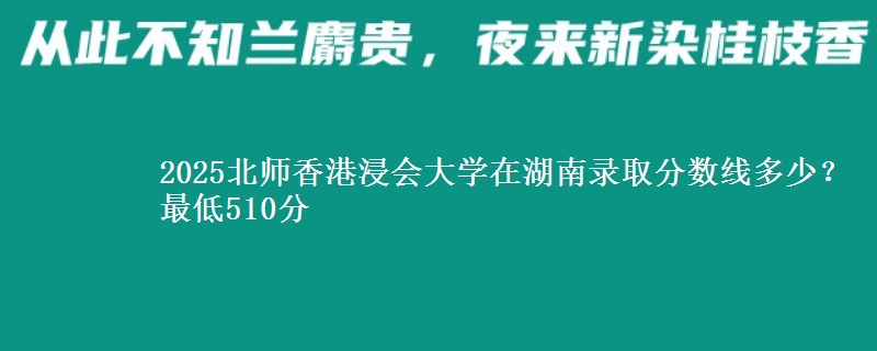 2025北师香港浸会大学在湖南录取分数线多少?最低510分