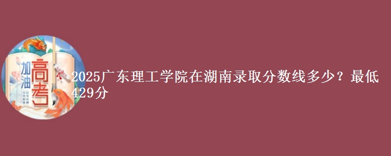 2025广东理工学院在湖南录取分数线多少?最低429分