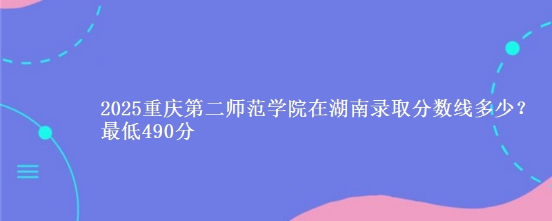 2025重庆第二师范学院在湖南录取分数线多少?最低490分