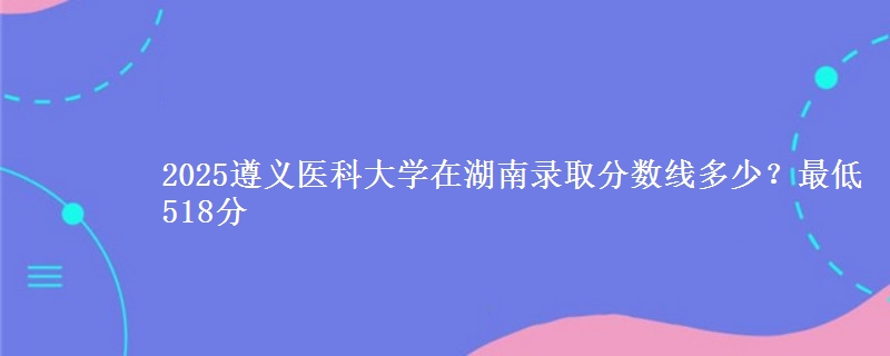 2025遵义医科大学在湖南录取分数线多少？最低518分