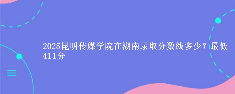 2025昆明传媒学院在湖南录取分数线多少？最低411分
